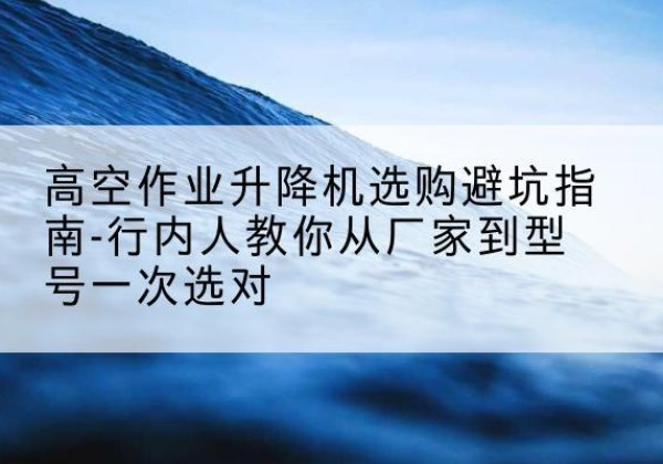 浮山升降平台厂家-高空作业升降机选购避坑指南-行内人教你从厂家到型号一次选对