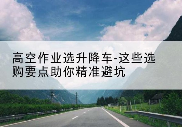 浮山升降车厂家-高空作业选升降车-这些选购要点助你*避坑