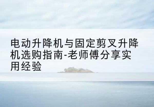 浮山电动升降机怎么选-电动升降机与固定剪叉升降机选购指南-老师傅分享实用经验