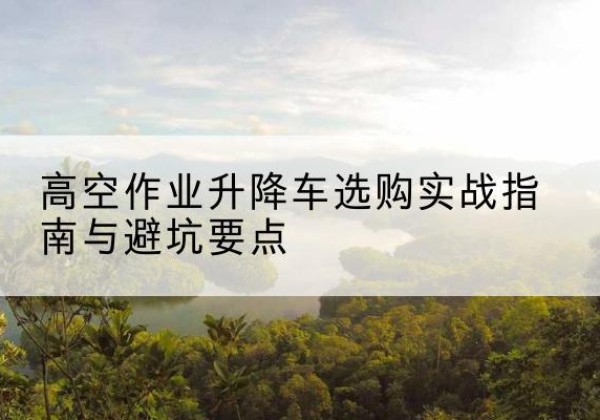浮山升降车怎么选-高空作业升降车选购实战指南与避坑要点