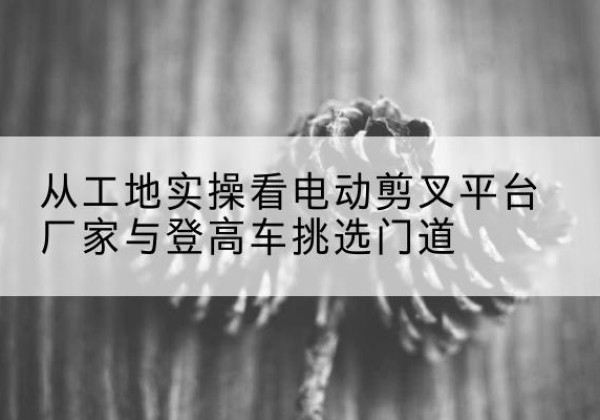 浮山电动剪叉升降平台厂家-从工地实操看电动剪叉平台厂家与登高车挑选门道