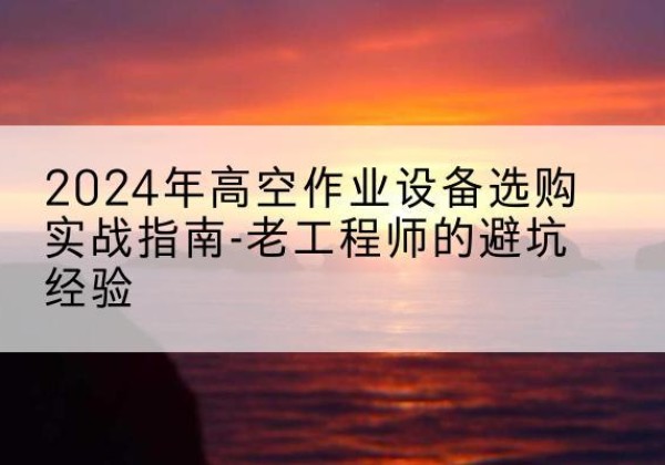 浮山高空作业升降机厂家推荐-2024年高空作业设备选购实战指南-老工程师的避坑经验